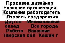 Продавец-дизайнер › Название организации ­ Компания-работодатель › Отрасль предприятия ­ Другое › Минимальный оклад ­ 1 - Все города Работа » Вакансии   . Тверская обл.,Кашин г.